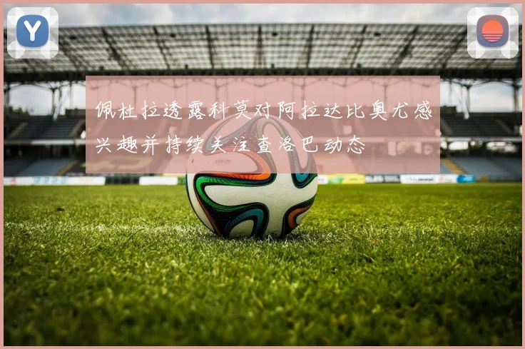 佩杜拉透露科莫对阿拉达比奥尤感兴趣并持续关注查洛巴动态