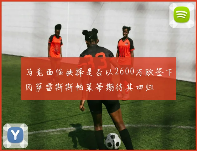 马竞面临抉择是否以2600万欧签下冈萨雷斯斯帕莱蒂期待其回归
