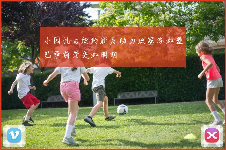 小因扎吉续约新月助力坎塞洛加盟巴萨前景更加明朗