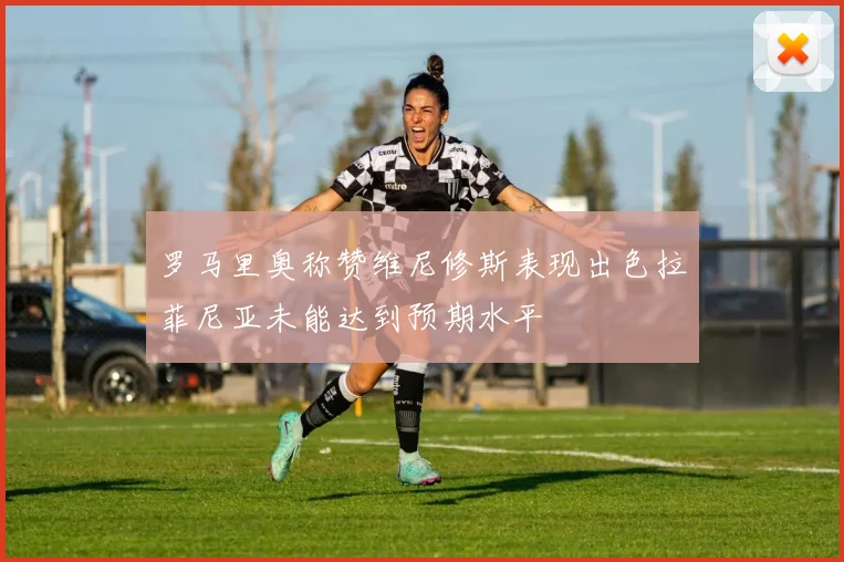 罗马里奥称赞维尼修斯表现出色拉菲尼亚未能达到预期水平