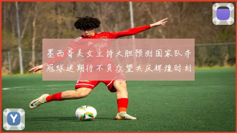 墨西哥美女主持大胆预测国家队夺冠球迷期待不负众望共庆辉煌时刻