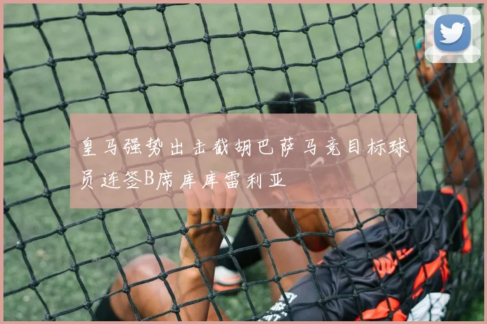 皇马强势出击截胡巴萨马竞目标球员连签B席库库雷利亚