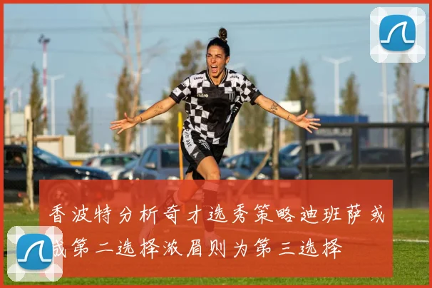 香波特分析奇才选秀策略迪班萨或成第二选择浓眉则为第三选择