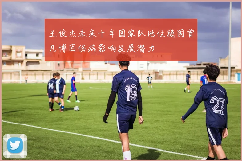 王俊杰未来十年国家队地位稳固曾凡博因伤病影响发展潜力