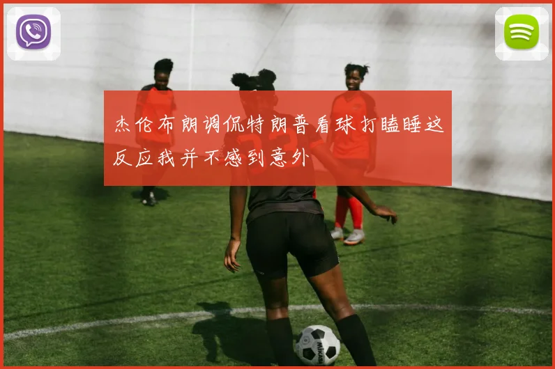 杰伦布朗调侃特朗普看球打瞌睡这反应我并不感到意外