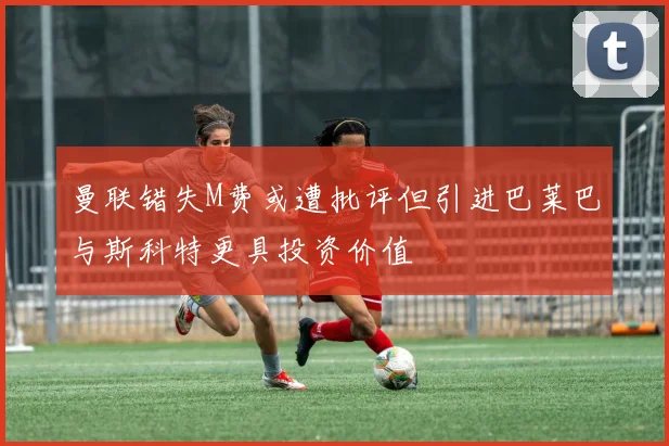 曼联错失M费或遭批评但引进巴莱巴与斯科特更具投资价值