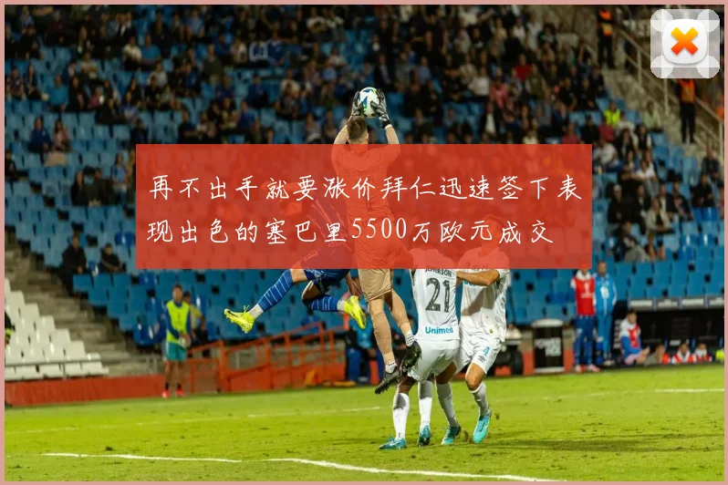 再不出手就要涨价拜仁迅速签下表现出色的塞巴里5500万欧元成交