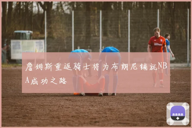 詹姆斯重返骑士将为布朗尼铺就NBA成功之路