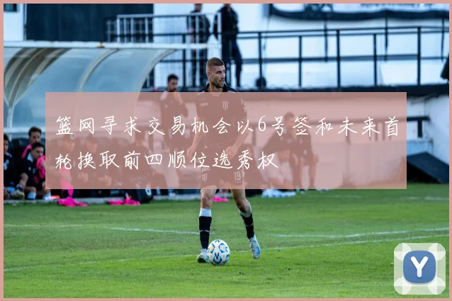 篮网寻求交易机会以6号签和未来首轮换取前四顺位选秀权