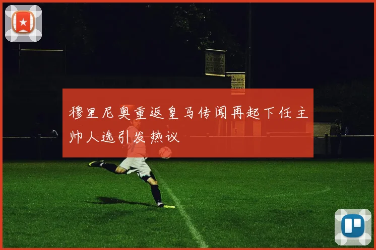 穆里尼奥重返皇马传闻再起下任主帅人选引发热议