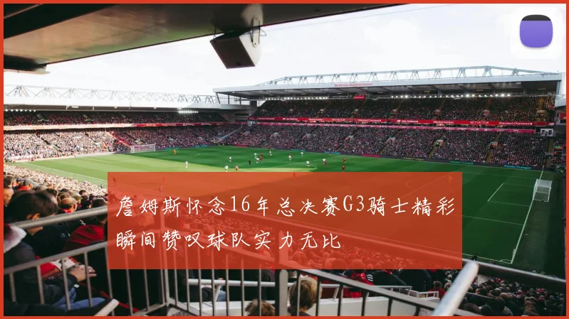 詹姆斯怀念16年总决赛G3骑士精彩瞬间赞叹球队实力无比