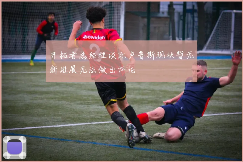 开拓者总经理谈比卢普斯现状暂无新进展无法做出评论