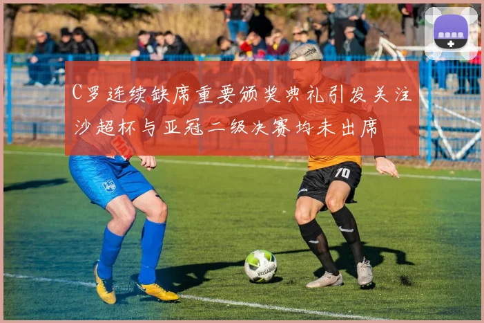 C罗连续缺席重要颁奖典礼引发关注沙超杯与亚冠二级决赛均未出席