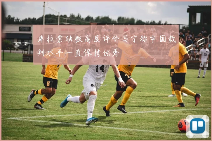 库拉索助教高度评价马宁称中国裁判水平一直保持优秀