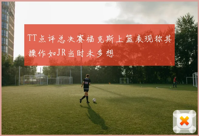 TT点评总决赛福克斯上篮表现称其操作如JR当时未多想