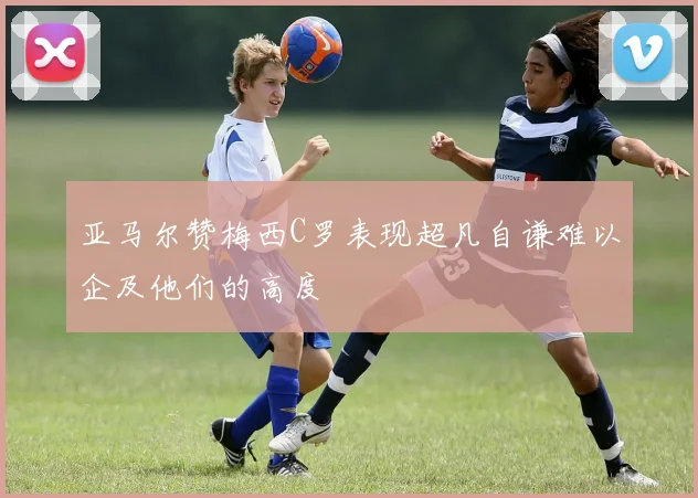 亚马尔赞梅西C罗表现超凡自谦难以企及他们的高度