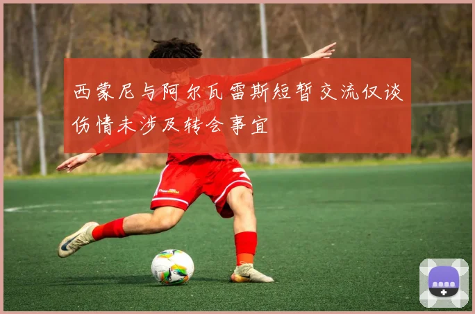 西蒙尼与阿尔瓦雷斯短暂交流仅谈伤情未涉及转会事宜