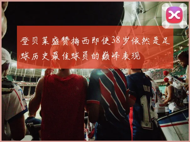 登贝莱盛赞梅西即使38岁依然是足球历史最佳球员的巅峰表现