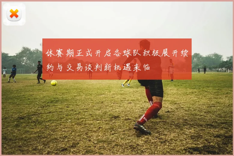 休赛期正式开启各球队积极展开续约与交易谈判新机遇来临