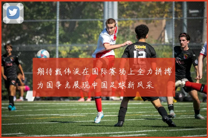 期待戴伟浚在国际赛场上全力拼搏为国争光展现中国足球新风采